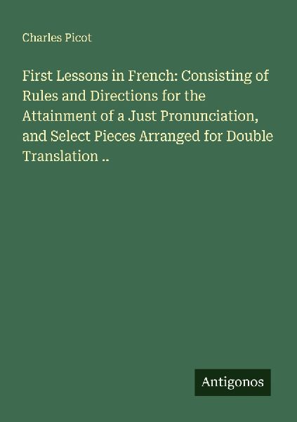 First Lessons in French: Consisting of Rules and Directions for the Attainment of a Just Pronunciation, and Select Pieces Arranged for Double Translation ..
