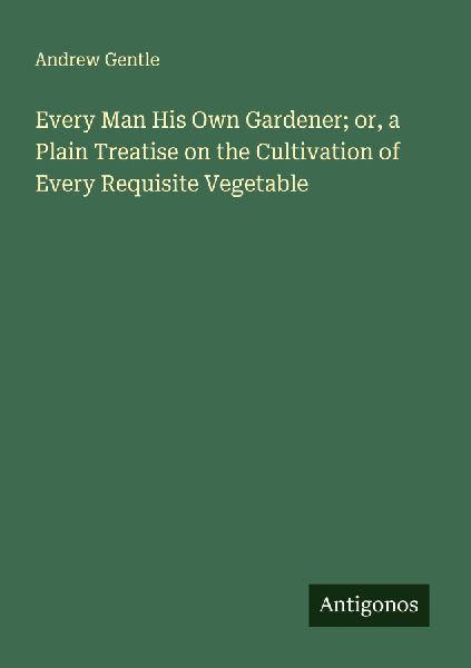 Every Man His Own Gardener; or, a Plain Treatise on the Cultivation of Every Requisite Vegetable