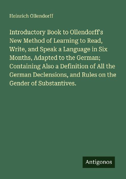 Introductory Book to Ollendorffs New Method of Learning to Read, Write, and Speak a Language in Six Months, Adapted to the German; Containing Also a Definition of All the German Declensions, and Rules on the Gender of Substantives.