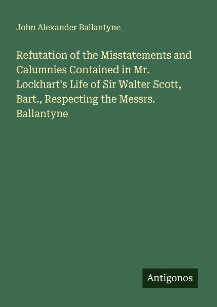 Refutation of the Misstatements and Calumnies Contained in Mr. Lockharts Life of Sir Walter Scott, Bart., Respecting the Messrs. Ballantyne