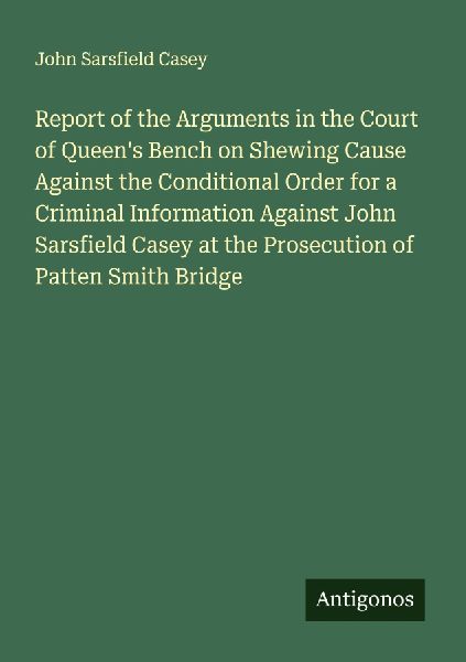 Report of the Arguments in the Court of Queens Bench on Shewing Cause Against the Conditional Order for a Criminal Information Against John Sarsfield Casey at the Prosecution of Patten Smith Bridge
