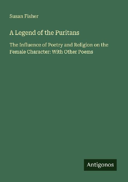 A Legend of the Puritans: The Influence of Poetry and Religion on the Female Character: With Other Poems