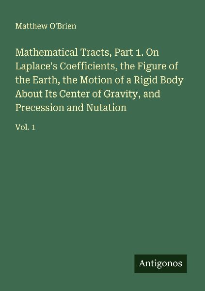 Mathematical Tracts, Part 1. On Laplaces Coefficients, the Figure of the Earth, the Motion of a Rigid Body About Its Center of Gravity, and Precession and Nutation: Vol. 1