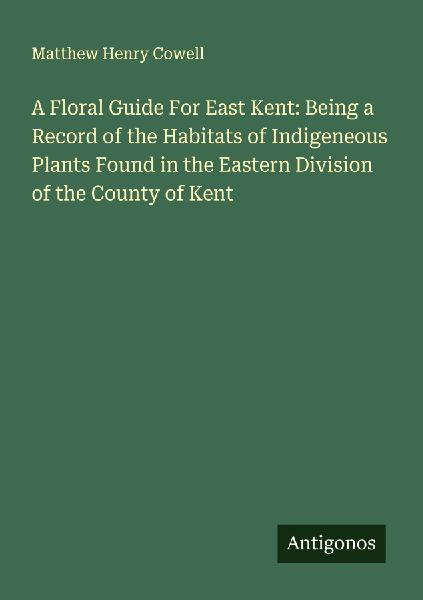 A Floral Guide For East Kent: Being a Record of the Habitats of Indigeneous Plants Found in the Eastern Division of the County of Kent