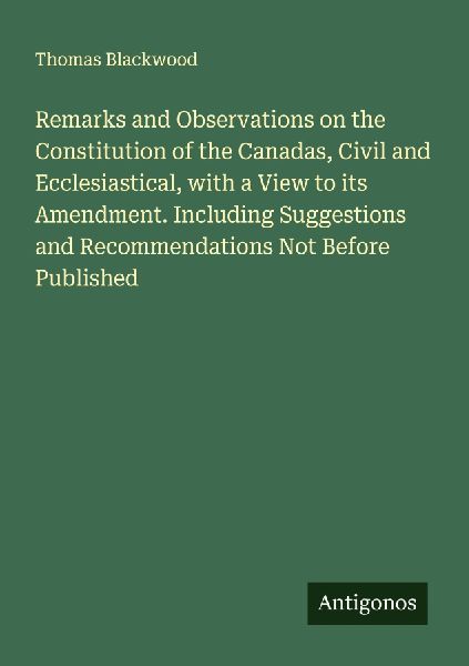 Remarks and Observations on the Constitution of the Canadas, Civil and Ecclesiastical, with a View to its Amendment. Including Suggestions and Recommendations Not Before Published