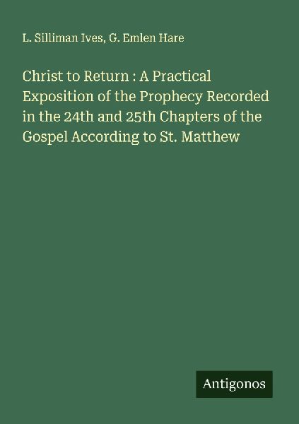Christ to Return : A Practical Exposition of the Prophecy Recorded in the 24th and 25th Chapters of the Gospel According to St. Matthew