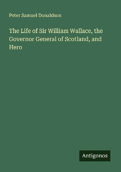 The Life of Sir William Wallace, the Governor General of Scotland, and Hero