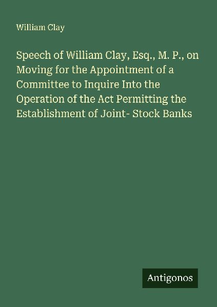 Speech of William Clay, Esq., M. P., on Moving for the Appointment of a Committee to Inquire Into the Operation of the Act Permitting the Establishment of Joint- Stock Banks