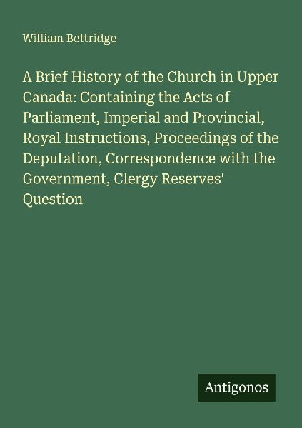 A Brief History of the Church in Upper Canada: Containing the Acts of Parliament, Imperial and Provincial, Royal Instructions, Proceedings of the Deputation, Correspondence with the Government, Clergy Reserves Question