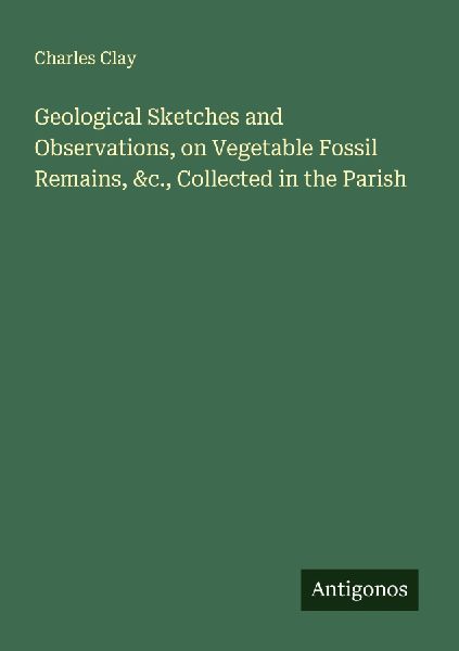 Geological Sketches and Observations, on Vegetable Fossil Remains, &c., Collected in the Parish