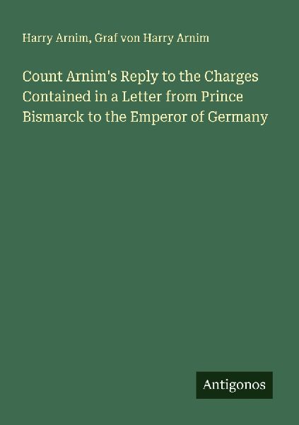 Count Arnims Reply to the Charges Contained in a Letter from Prince Bismarck to the Emperor of Germany