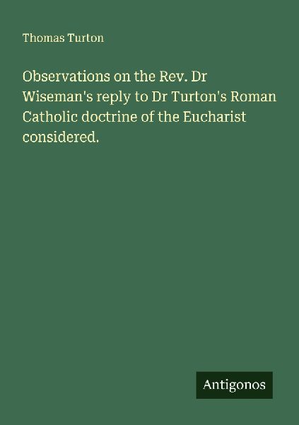 Observations on the Rev. Dr Wisemans reply to Dr Turtons Roman Catholic doctrine of the Eucharist considered.