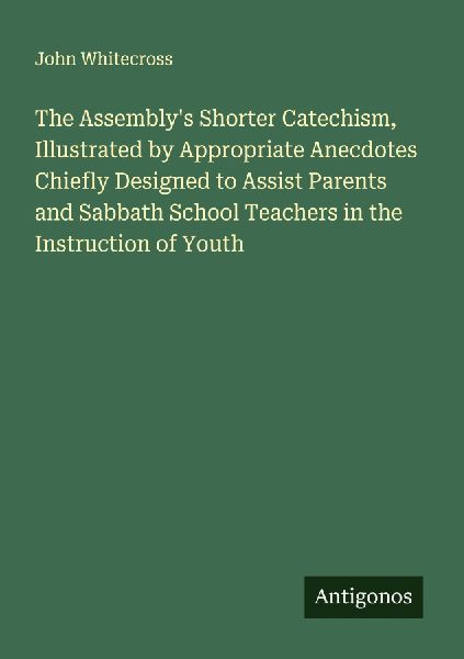 The Assemblys Shorter Catechism, Illustrated by Appropriate Anecdotes Chiefly Designed to Assist Parents and Sabbath School Teachers in the Instruction of Youth