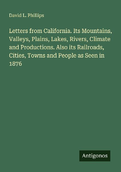 Letters from California. Its Mountains, Valleys, Plains, Lakes, Rivers, Climate and Productions. Also its Railroads, Cities, Towns and People as Seen in 1876