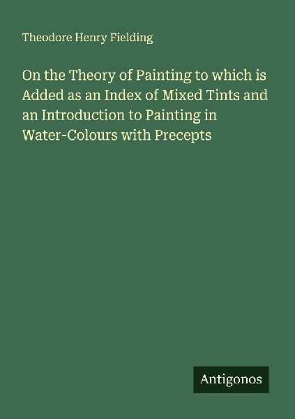 On the Theory of Painting to which is Added as an Index of Mixed Tints and an Introduction to Painting in Water-Colours with Precepts