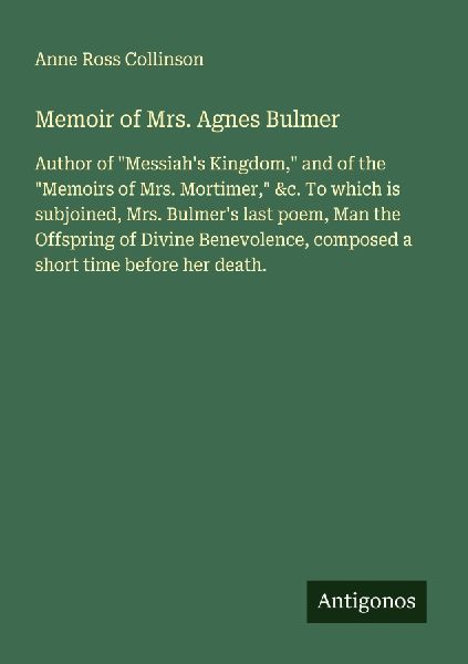 Memoir of Mrs. Agnes Bulmer: Author of Messiahs Kingdom, and of the Memoirs of Mrs. Mortimer, &c. To which is subjoined, Mrs. Bulmers last poem, Man the Offspring of Divine Benevolence, composed a short time before her death.