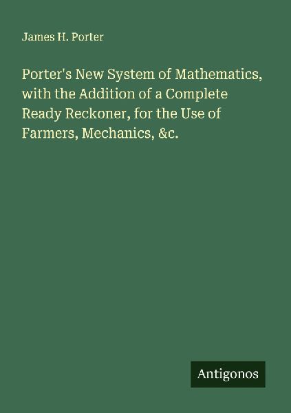 Porters New System of Mathematics, with the Addition of a Complete Ready Reckoner, for the Use of Farmers, Mechanics, &c.