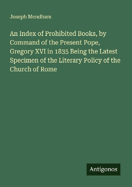 An Index of Prohibited Books, by Command of the Present Pope, Gregory XVI in 1835 Being the Latest Specimen of the Literary Policy of the Church of Rome