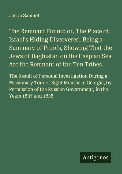 The Remnant Found; or, The Place of Israels Hiding Discovered. Being a Summary of Proofs, Showing That the Jews of Daghistan on the Caspian Sea Are the Remnant of the Ten Tribes.: The Result of Personal Investigation During a Missionary Tour of Eight Mont