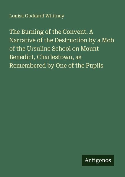 The Burning of the Convent. A Narrative of the Destruction by a Mob of the Ursuline School on Mount Benedict, Charlestown, as Remembered by One of the Pupils