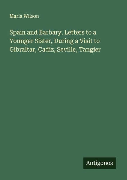 Spain and Barbary. Letters to a Younger Sister, During a Visit to Gibraltar, Cadiz, Seville, Tangier