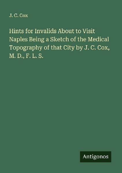 Hints for Invalids About to Visit Naples Being a Sketch of the Medical Topography of that City by J. C. Cox, M. D., F. L. S.