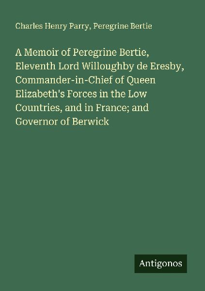 A Memoir of Peregrine Bertie, Eleventh Lord Willoughby de Eresby, Commander-in-Chief of Queen Elizabeths Forces in the Low Countries, and in France; and Governor of Berwick