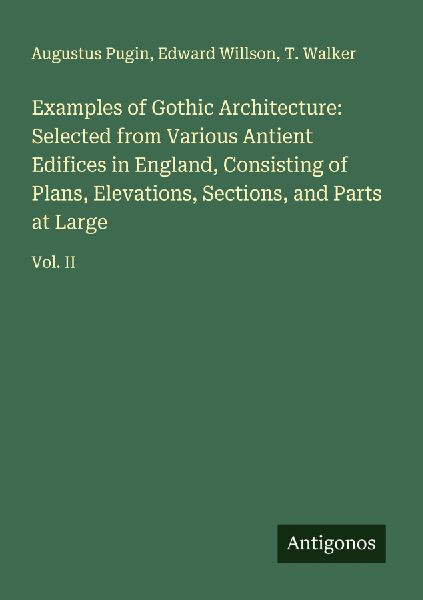 Examples of Gothic Architecture: Selected from Various Antient Edifices in England, Consisting of Plans, Elevations, Sections, and Parts at Large: Vol. II
