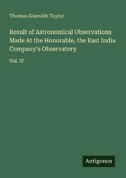 Result of Astronomical Observations Made At the Honorable, the East India Companys Observatory: Vol. IV