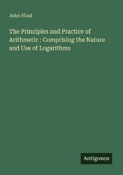 The Principles and Practice of Arithmetic : Comprising the Nature and Use of Logarithms