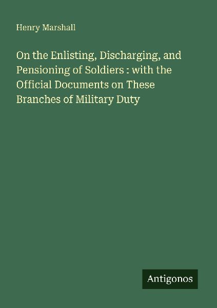 On the Enlisting, Discharging, and Pensioning of Soldiers : with the Official Documents on These Branches of Military Duty