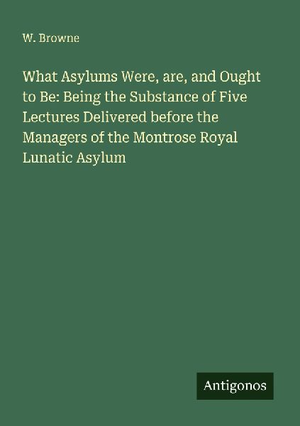 What Asylums Were, are, and Ought to Be: Being the Substance of Five Lectures Delivered before the Managers of the Montrose Royal Lunatic Asylum
