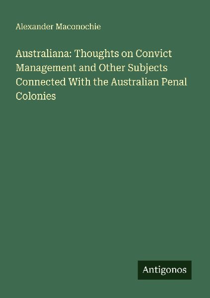 Australiana: Thoughts on Convict Management and Other Subjects Connected With the Australian Penal Colonies