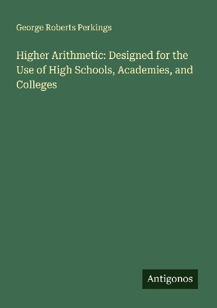 Higher Arithmetic: Designed for the Use of High Schools, Academies, and Colleges