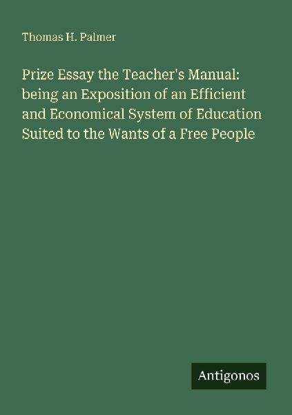 Prize Essay the Teachers Manual: being an Exposition of an Efficient and Economical System of Education Suited to the Wants of a Free People
