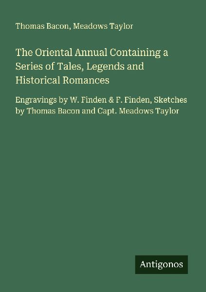 The Oriental Annual Containing a Series of Tales, Legends and Historical Romances: Engravings by W. Finden & F. Finden, Sketches by Thomas Bacon and Capt. Meadows Taylor