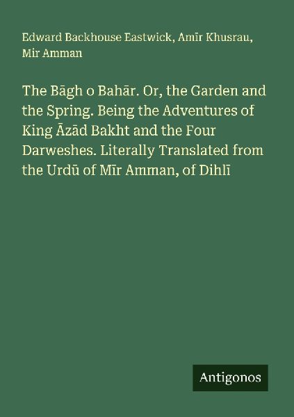 The B¿gh o Bah¿r. Or, the Garden and the Spring. Being the Adventures of King ¿z¿d Bakht and the Four Darweshes. Literally Translated from the Urd¿ of M¿r Amman, of Dihl¿