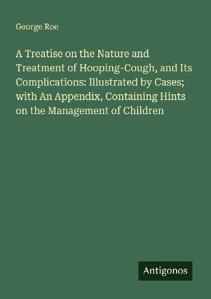 A Treatise on the Nature and Treatment of Hooping-Cough, and Its Complications: Illustrated by Cases; with An Appendix, Containing Hints on the Management of Children