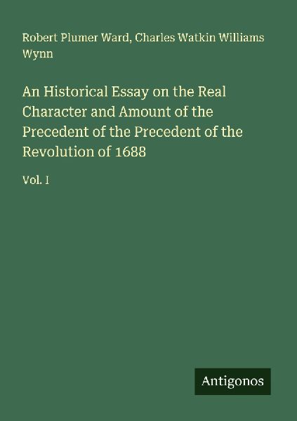 An Historical Essay on the Real Character and Amount of the Precedent of the Precedent of the Revolution of 1688: Vol. I