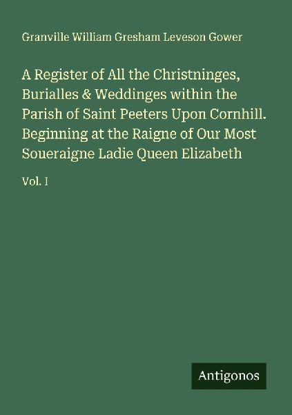 A Register of All the Christninges, Burialles & Weddinges within the Parish of Saint Peeters Upon Cornhill. Beginning at the Raigne of Our Most Soueraigne Ladie Queen Elizabeth: Vol. I