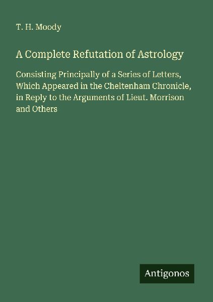 A Complete Refutation of Astrology: Consisting Principally of a Series of Letters, Which Appeared in the Cheltenham Chronicle, in Reply to the Arguments of Lieut. Morrison and Others
