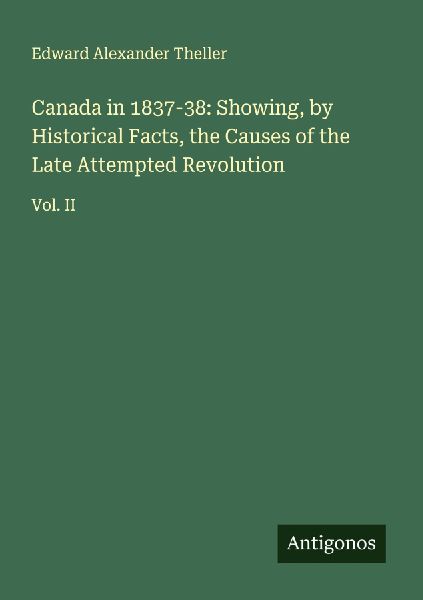 Canada in 1837-38: Showing, by Historical Facts, the Causes of the Late Attempted Revolution: Vol. II