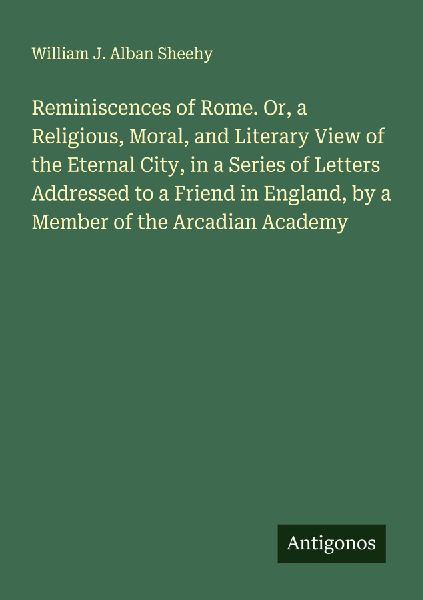 Reminiscences of Rome. Or, a Religious, Moral, and Literary View of the Eternal City, in a Series of Letters Addressed to a Friend in England, by a Member of the Arcadian Academy