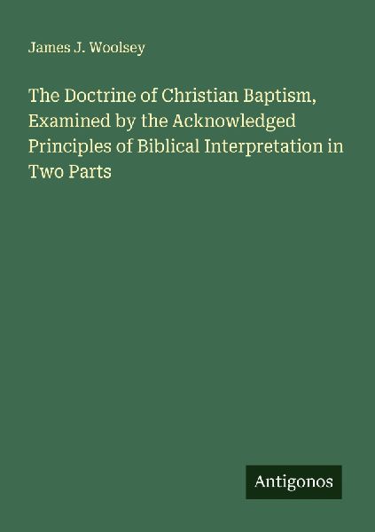 The Doctrine of Christian Baptism, Examined by the Acknowledged Principles of Biblical Interpretation in Two Parts