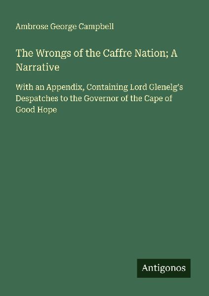 The Wrongs of the Caffre Nation; A Narrative: With an Appendix, Containing Lord Glenelgs Despatches to the Governor of the Cape of Good Hope