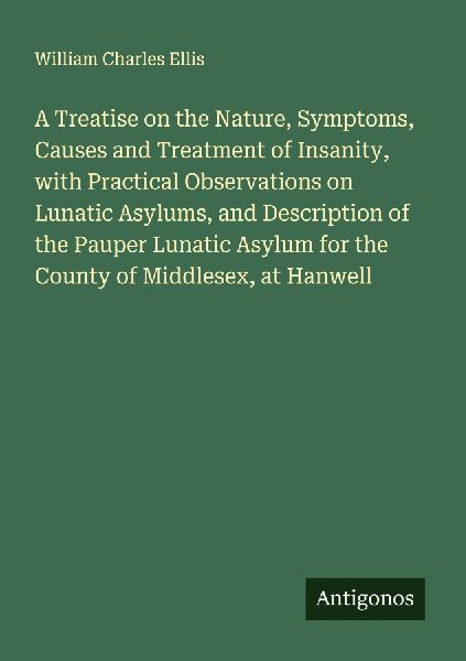 A Treatise on the Nature, Symptoms, Causes and Treatment of Insanity, with Practical Observations on Lunatic Asylums, and Description of the Pauper Lunatic Asylum for the County of Middlesex, at Hanwell
