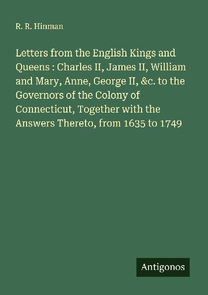 Letters from the English Kings and Queens : Charles II, James II, William and Mary, Anne, George II, &c. to the Governors of the Colony of Connecticut, Together with the Answers Thereto, from 1635 to 1749