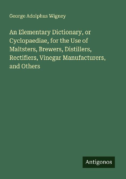 An Elementary Dictionary, or Cyclopaediae, for the Use of Maltsters, Brewers, Distillers, Rectifiers, Vinegar Manufacturers, and Others