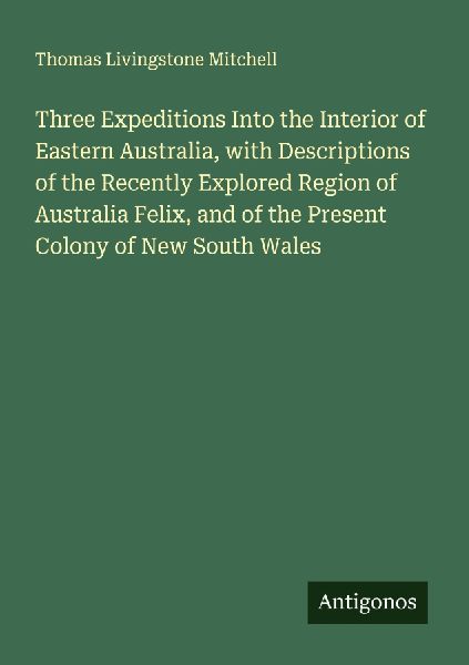 Three Expeditions Into the Interior of Eastern Australia, with Descriptions of the Recently Explored Region of Australia Felix, and of the Present Colony of New South Wales