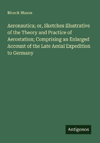 Aeronautica; or, Sketches Illustrative of the Theory and Practice of Aerostation; Comprising an Enlarged Account of the Late Aerial Expedition to Germany